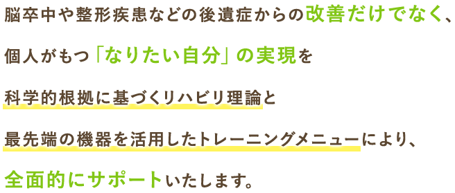 個人がもつ「なりたい自分」の実現を科学的根拠に基づくリハビリ理論と最先端の機器を活用したトレーニングメニューにより、全面的にサポートいたします。